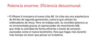 Potencia enorme. Eficiencia descomunal. 
• El iPhone 6 incorpora el nuevo chip A8. Un chip con una arquitectura 
de 64 bits de segunda generación, como la que utilizan los 
ordenadores de mesa. Pero no trabaja solo. Su increíble potencia se 
ve incrementada gracias al coprocesador de movimiento M8, 
que mide tu actividad de forma eficiente a través de sensores 
avanzados como el nuevo barómetro. Para que hagas más durante 
más tiempo sin tener que pensar en la batería. 
 