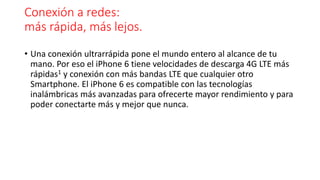 Conexión a redes: 
más rápida, más lejos. 
• Una conexión ultrarrápida pone el mundo entero al alcance de tu 
mano. Por eso el iPhone 6 tiene velocidades de descarga 4G LTE más 
rápidas1 y conexión con más bandas LTE que cualquier otro 
Smartphone. El iPhone 6 es compatible con las tecnologías 
inalámbricas más avanzadas para ofrecerte mayor rendimiento y para 
poder conectarte más y mejor que nunca. 
 