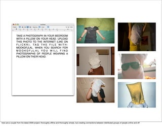 here are a couple from his latest 2009 project. thoroughly ofﬂine and thoroughly simple, but creating connections between distributed groups of people online and off.
 
