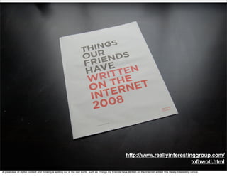 http://www.reallyinterestinggroup.com/
                                                                                                                                        tofhwoti.html
A great deal of digital content and thinking is spilling out in the real world, such as ‘Things my Friends have Written on the Internet’ edited The Really Interesting Group,
 