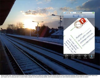 Along a similar vein, recently launched iPhone app Postino allows you to take any image from your iPhone and turn it into a real world postcard, sent to anywhere in the world. here’s one i
sent myself, and i’ve also just sent a number these to people via the postcrossing website, which connects people who send snailmail postcards to each other at random.
 