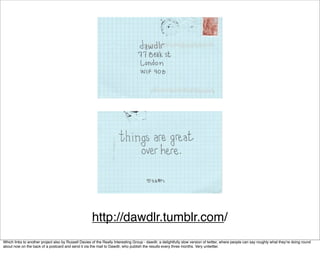 http://dawdlr.tumblr.com/
Which links to another project also by Russell Davies of the Really Interesting Group - dawdlr, a delightfully slow version of twitter, where people can say roughly what they’re doing round
about now on the back of a postcard and send it via the mail to Dawdlr, who publish the results every three months. Very untwitter.
 