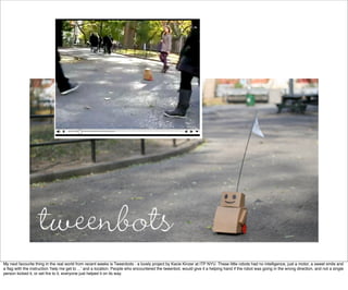 My next favourite thing in the real world from recent weeks is Tweenbots - a lovely project by Kacie Kinzer at ITP NYU. These little robots had no intelligence, just a motor, a sweet smile and
a ﬂag with the instruction ‘help me get to ...’ and a location. People who encountered the tweenbot, would give it a helping hand if the robot was going in the wrong direction, and not a single
person kicked it, or set ﬁre to it, everyone just helped it on its way.
 
