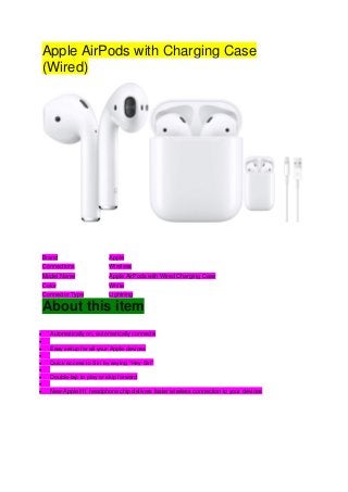 Apple AirPods with Charging Case
(Wired)
Brand Apple
Connections Wireless
Model Name Apple AirPods with Wired Charging Case
Color White
Connector Type Lightning
About this item
• Automatically on, automatically connecte
•
• Easy setup for all your Apple devices
•
• Quick access to Siri by saying “Hey Siri”
•
• Double-tap to play or skip forward
•
• New Apple H1 headphone chip delivers faster wireless connection to your devices
 