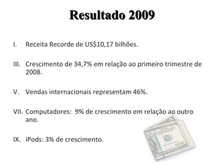 Receita Recorde de US$10,17 bilhões. Crescimento de 34,7% em relação ao primeiro trimestre de 2008. Vendas internacionais representam 46%. Computadores:  9% de crescimento em relação ao outro ano. iPods: 3% de crescimento. Resultado 2009 