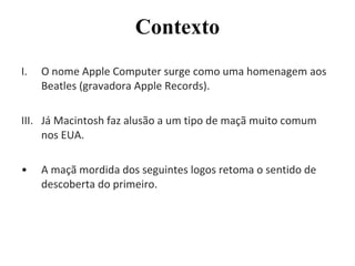 O nome Apple Computer surge como uma homenagem aos Beatles (gravadora Apple Records). Já Macintosh faz alusão a um tipo de maçã muito comum nos EUA. A maçã mordida dos seguintes logos retoma o sentido de descoberta do primeiro. Contexto 
