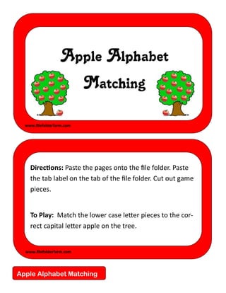 Apple Alphabet
                           Matching

  www.filefolderfarm.com




    Directions: Paste the pages onto the file folder. Paste
    the tab label on the tab of the file folder. Cut out game
    pieces.


    To Play: Match the lower case letter pieces to the cor-
    rect capital letter apple on the tree.


  www.filefolderfarm.com




Apple Alphabet Matching
 