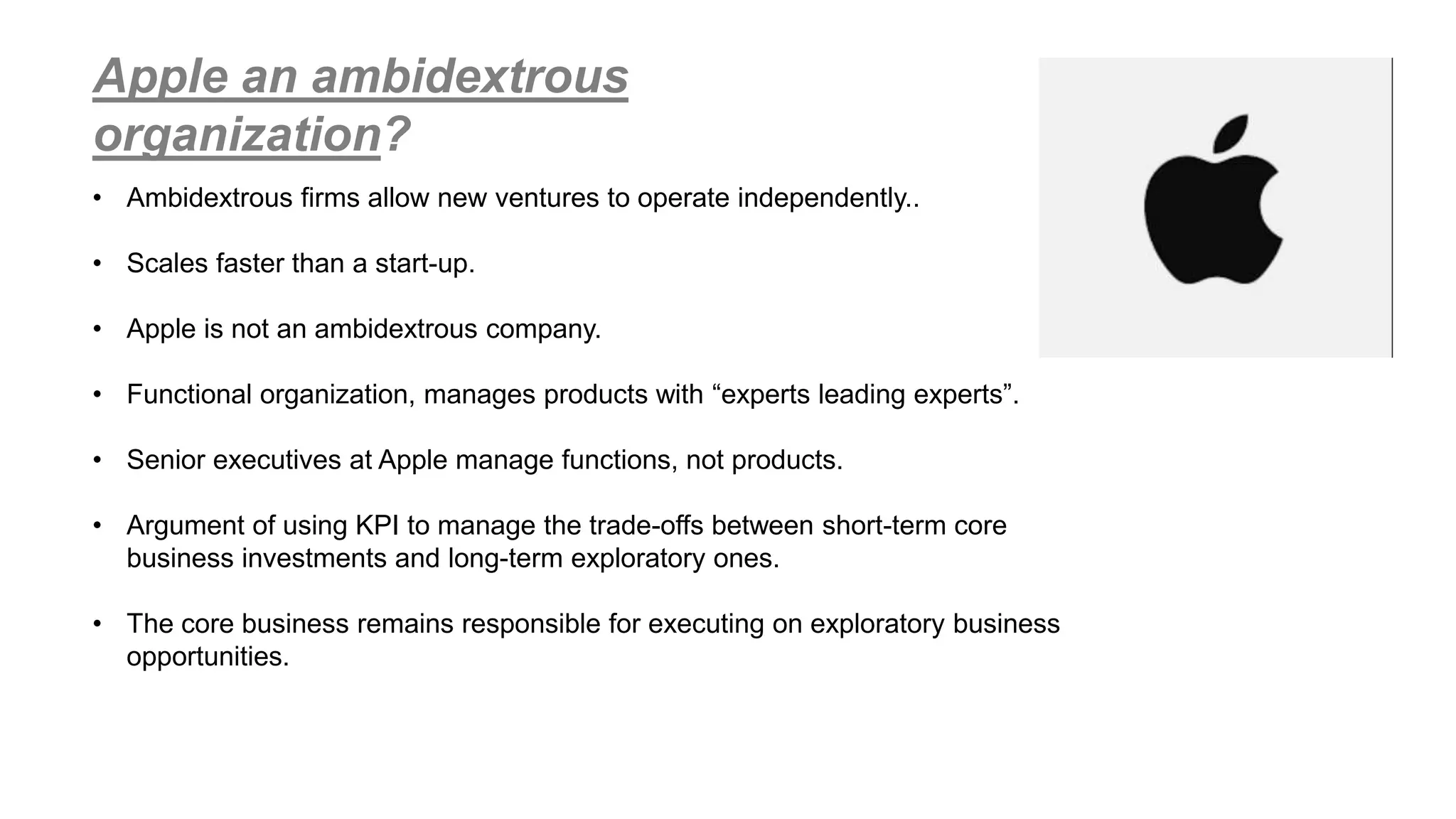 Apple an ambidextrous
organization?
• Ambidextrous firms allow new ventures to operate independently..
• Scales faster than a start-up.
• Apple is not an ambidextrous company.
• Functional organization, manages products with “experts leading experts”.
• Senior executives at Apple manage functions, not products.
• Argument of using KPI to manage the trade-offs between short-term core
business investments and long-term exploratory ones.
• The core business remains responsible for executing on exploratory business
opportunities.