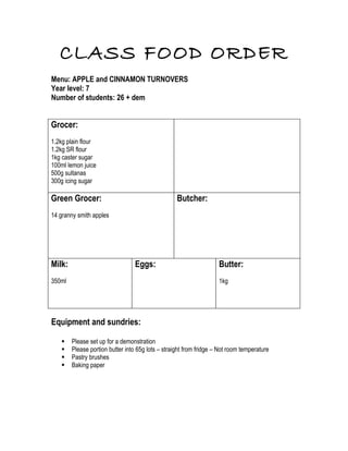 CLASS FOOD ORDER
Menu: APPLE and CINNAMON TURNOVERS
Year level: 7
Number of students: 26 + dem


Grocer:
1.2kg plain flour
1.2kg SR flour
1kg caster sugar
100ml lemon juice
500g sultanas
300g icing sugar

Green Grocer:                                      Butcher:
14 granny smith apples




Milk:                             Eggs:                             Butter:
350ml                                                               1kg




Equipment and sundries:

       Please set up for a demonstration
       Please portion butter into 65g lots – straight from fridge – Not room temperature
       Pastry brushes
       Baking paper
 