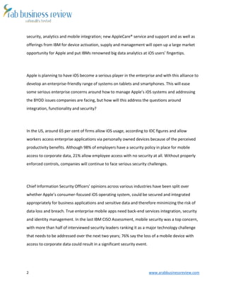 2 www.arabbusinessreview.com
security, analytics and mobile integration; new AppleCare® service and support and as well as
offerings from IBM for device activation, supply and management will open up a large market
opportunity for Apple and put IBMs renowned big data analytics at iOS users’ fingertips.
Apple is planning to have iOS become a serious player in the enterprise and with this alliance to
develop an enterprise-friendly range of systems on tablets and smartphones. This will ease
some serious enterprise concerns around how to manage Apple’s iOS systems and addressing
the BYOD issues companies are facing, but how will this address the questions around
integration, functionality and security?
In the US, around 65 per cent of firms allow iOS usage, according to IDC figures and allow
workers access enterprise applications via personally owned devices because of the perceived
productivity benefits. Although 98% of employers have a security policy in place for mobile
access to corporate data, 21% allow employee access with no security at all. Without properly
enforced controls, companies will continue to face serious security challenges.
Chief Information Security Officers’ opinions across various industries have been split over
whether Apple’s consumer-focused iOS operating system, could be secured and integrated
appropriately for business applications and sensitive data and therefore minimizing the risk of
data loss and breach. True enterprise mobile apps need back-end services integration, security
and identity management. In the last IBM CISO Assessment, mobile security was a top concern,
with more than half of interviewed security leaders ranking it as a major technology challenge
that needs to be addressed over the next two years; 76% say the loss of a mobile device with
access to corporate data could result in a significant security event.
 