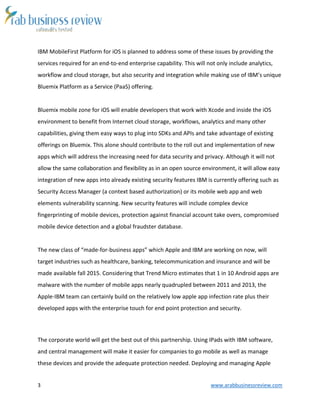 3 www.arabbusinessreview.com
IBM MobileFirst Platform for iOS is planned to address some of these issues by providing the
services required for an end-to-end enterprise capability. This will not only include analytics,
workflow and cloud storage, but also security and integration while making use of IBM’s unique
Bluemix Platform as a Service (PaaS) offering.
Bluemix mobile zone for iOS will enable developers that work with Xcode and inside the iOS
environment to benefit from Internet cloud storage, workflows, analytics and many other
capabilities, giving them easy ways to plug into SDKs and APIs and take advantage of existing
offerings on Bluemix. This alone should contribute to the roll out and implementation of new
apps which will address the increasing need for data security and privacy. Although it will not
allow the same collaboration and flexibility as in an open source environment, it will allow easy
integration of new apps into already existing security features IBM is currently offering such as
Security Access Manager (a context based authorization) or its mobile web app and web
elements vulnerability scanning. New security features will include complex device
fingerprinting of mobile devices, protection against financial account take overs, compromised
mobile device detection and a global fraudster database.
The new class of “made-for-business apps” which Apple and IBM are working on now, will
target industries such as healthcare, banking, telecommunication and insurance and will be
made available fall 2015. Considering that Trend Micro estimates that 1 in 10 Android apps are
malware with the number of mobile apps nearly quadrupled between 2011 and 2013, the
Apple-IBM team can certainly build on the relatively low apple app infection rate plus their
developed apps with the enterprise touch for end point protection and security.
The corporate world will get the best out of this partnership. Using IPads with IBM software,
and central management will make it easier for companies to go mobile as well as manage
these devices and provide the adequate protection needed. Deploying and managing Apple
 