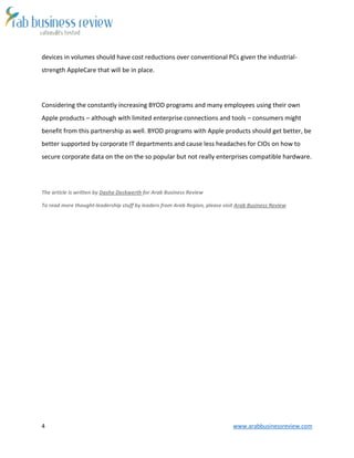 4 www.arabbusinessreview.com
devices in volumes should have cost reductions over conventional PCs given the industrial-
strength AppleCare that will be in place.
Considering the constantly increasing BYOD programs and many employees using their own
Apple products – although with limited enterprise connections and tools – consumers might
benefit from this partnership as well. BYOD programs with Apple products should get better, be
better supported by corporate IT departments and cause less headaches for CIOs on how to
secure corporate data on the on the so popular but not really enterprises compatible hardware.
The article is written by Dasha Deckwerth for Arab Business Review
To read more thought-leadership stuff by leaders from Arab Region, please visit Arab Business Review
 