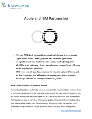 1 www.arabbusinessreview.com
Apple and IBM Partnership
 The new IBM-Apple partnership targets the missing gap between popular
Apple mobile divides, BYOD programs and enterprise applications.
 The goal is to combine this into a better solution while offering more
flexibility to the end users, cheaper administration costs and more efficiency
in the daily business operations.
 With cyber security and data privacy on the rise, this article will take a look
on how this partnership will address the needed protection to corporate
knowledge and what we can expect in the near future.
Apple – IBM Partnership and Impact on Security
The much publicized new partnership between Apple and IBM is significant as it positions Apple
to increase its penetration into the enterprise business area. The main focus of this partnership
will address mobility and the increasing BYOD/CYOD that many companies have implemented.
Rolling out a new class of more than 100 industry-specific enterprise solutions including native
apps, developed exclusively from the ground up for iPhone and iPad is the key point in this
partnership. Unique IBM cloud services optimized for iOS, including device management,
 