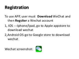 Registration
To use APP, user must Download WeChat and
then Regsiter a Wechat account
1, IOS ---Iphone/Ipad, go to Apple appstore to
download wechat
2,Android OS-go to Google store to download
wechat
Wechat screenshot:
 