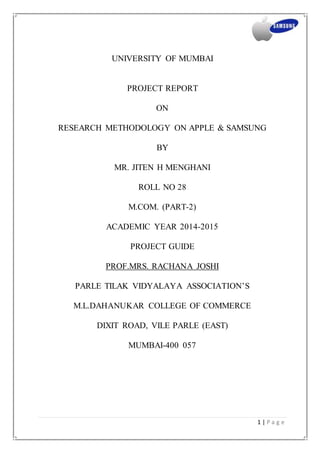 1 | P a g e
UNIVERSITY OF MUMBAI
PROJECT REPORT
ON
RESEARCH METHODOLOGY ON APPLE & SAMSUNG
BY
MR. JITEN H MENGHANI
ROLL NO 28
M.COM. (PART-2)
ACADEMIC YEAR 2014-2015
PROJECT GUIDE
PROF.MRS. RACHANA JOSHI
PARLE TILAK VIDYALAYA ASSOCIATION’S
M.L.DAHANUKAR COLLEGE OF COMMERCE
DIXIT ROAD, VILE PARLE (EAST)
MUMBAI-400 057
 