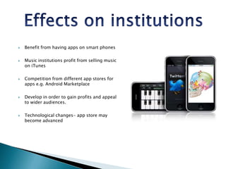 Effects on institutions Benefit from having apps on smart phonesMusic institutions profit from selling music on iTunesCompetition from different app stores for apps e.g. Android MarketplaceDevelop in order to gain profits and appeal to wider audiences.Technological changes- app store may become advanced
