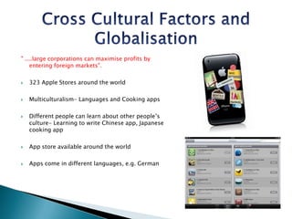 Cross Cultural Factors and Globalisation" ....large corporations can maximise profits by entering foreign markets".323 Apple Stores around the worldMulticulturalism- Languages and Cooking appsDifferent people can learn about other people’s culture- Learning to write Chinese app, Japanese cooking appApp store available around the worldApps come in different languages, e.g. German