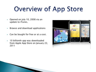 Overview of App StoreOpened on July 10, 2008 via an update to iTunes.Browse and download applicationsCan be bought for free or at a cost. 10 billionth app was downloaded from Apple App Store on January 22, 2011