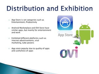Distribution and ExhibitionApp Store is set categories such as Entertainment, ProductivityAndroid Marketplace and OVI Store have similar apps, but mainly for entertainment and workExhibited different platforms such as internet advertisements, viral marketing, tube postersApp store popular due to quality of apps and usefulness of apps