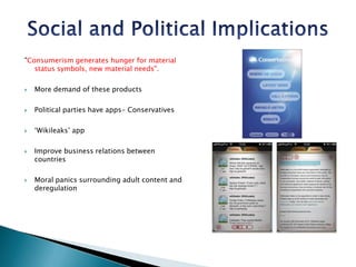 Social and Political Implications"Consumerism generates hunger for material status symbols, new material needs".More demand of these productsPolitical parties have apps- Conservatives‘Wikileaks’ app Improve business relations between countriesMoral panics surrounding adult content and deregulation
