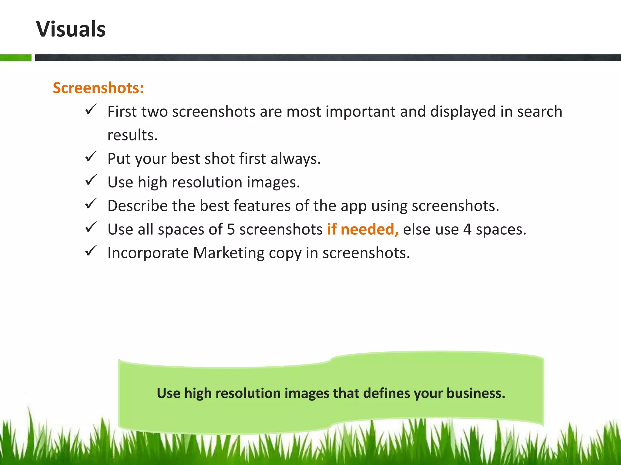 Screenshots:
 First two screenshots are most important and displayed in search
results.
 Put your best shot first always.
 Use high resolution images.
 Describe the best features of the app using screenshots.
 Use all spaces of 5 screenshots if needed, else use 4 spaces.
 Incorporate Marketing copy in screenshots.
Visuals
Use high resolution images that defines your business.
 