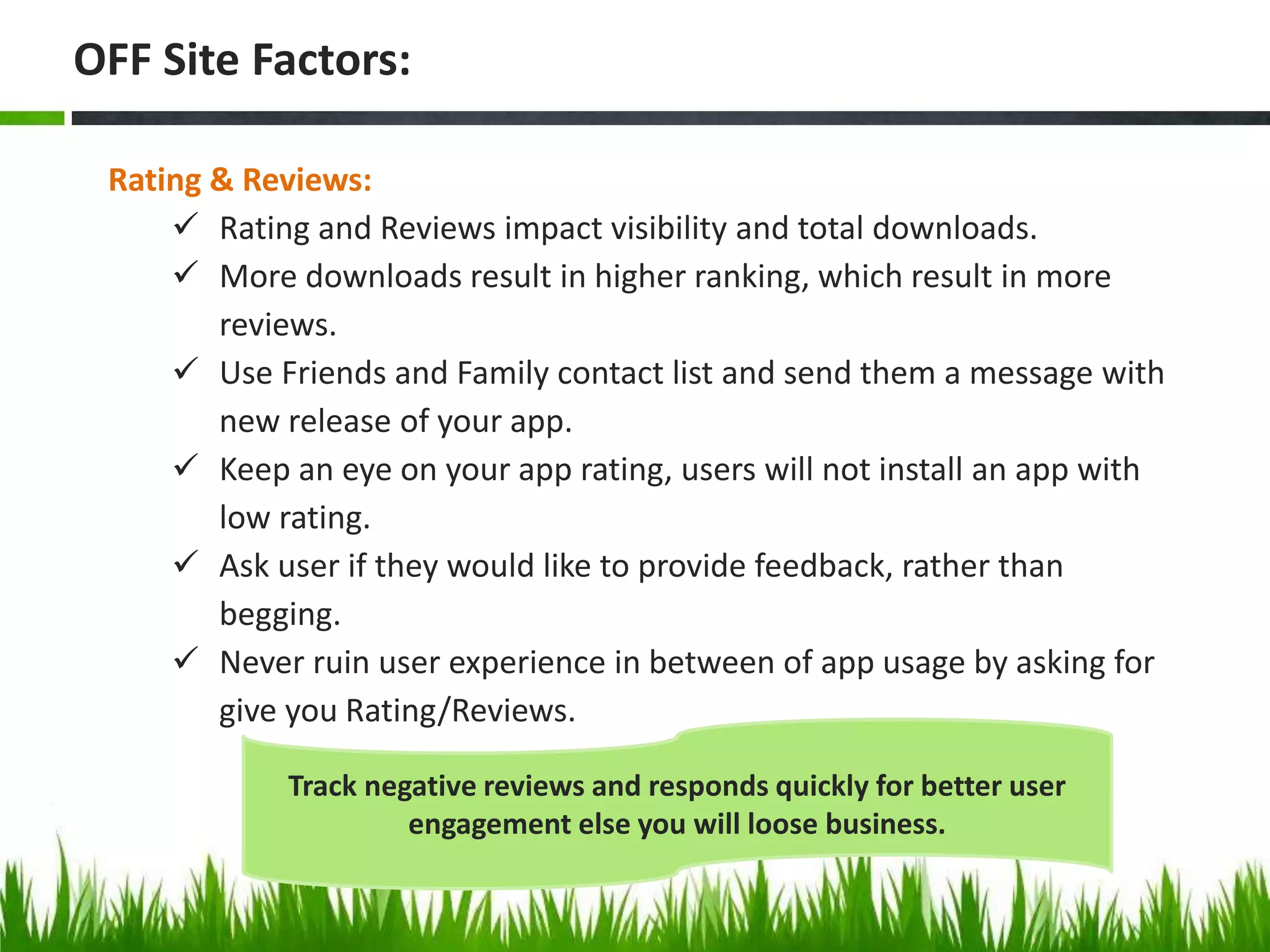 Rating & Reviews:
 Rating and Reviews impact visibility and total downloads.
 More downloads result in higher ranking, which result in more
reviews.
 Use Friends and Family contact list and send them a message with
new release of your app.
 Keep an eye on your app rating, users will not install an app with
low rating.
 Ask user if they would like to provide feedback, rather than
begging.
 Never ruin user experience in between of app usage by asking for
give you Rating/Reviews.
OFF Site Factors:
Track negative reviews and responds quickly for better user
engagement else you will loose business.
 