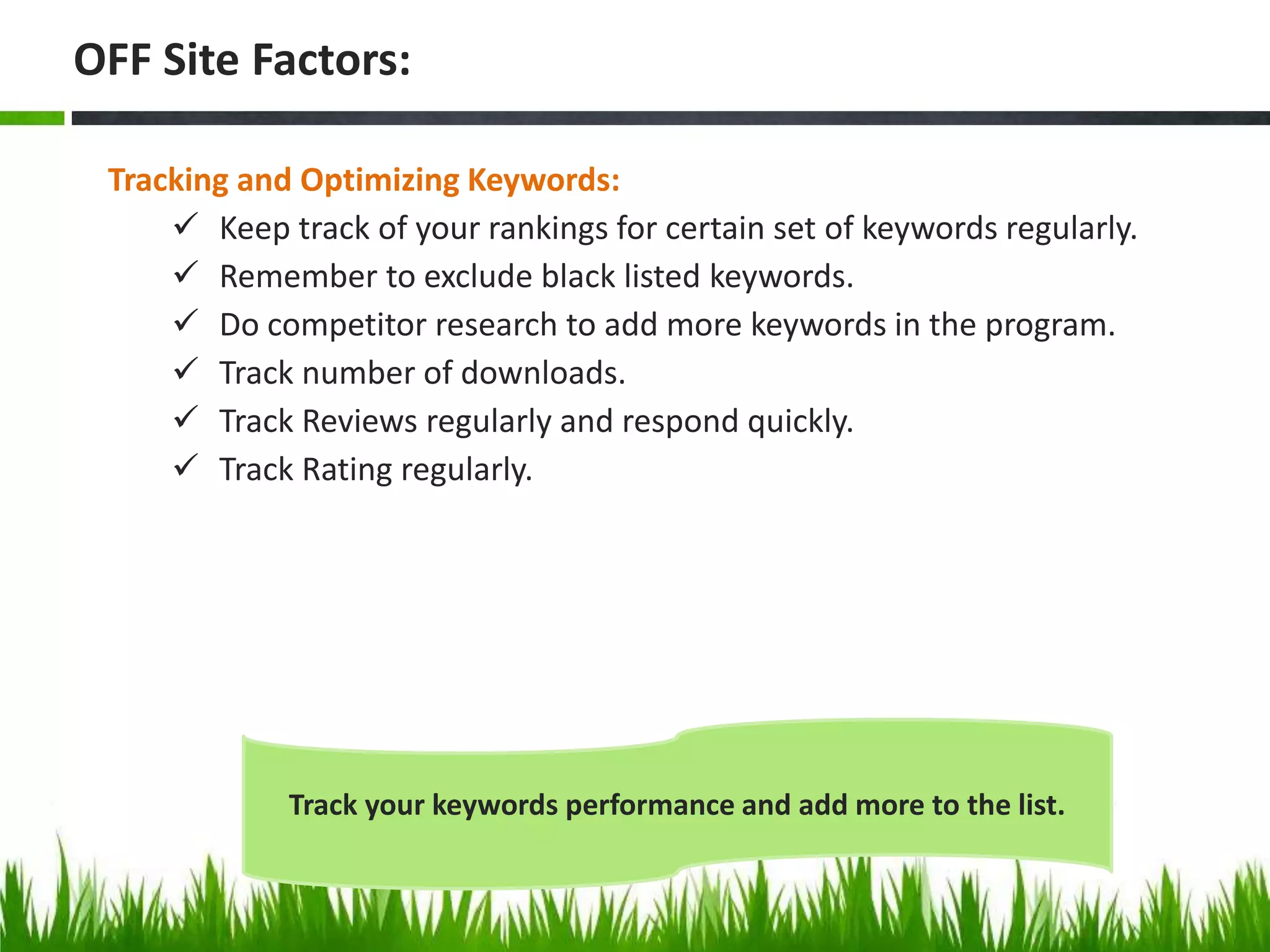 Tracking and Optimizing Keywords:
 Keep track of your rankings for certain set of keywords regularly.
 Remember to exclude black listed keywords.
 Do competitor research to add more keywords in the program.
 Track number of downloads.
 Track Reviews regularly and respond quickly.
 Track Rating regularly.
OFF Site Factors:
Track your keywords performance and add more to the list.
 