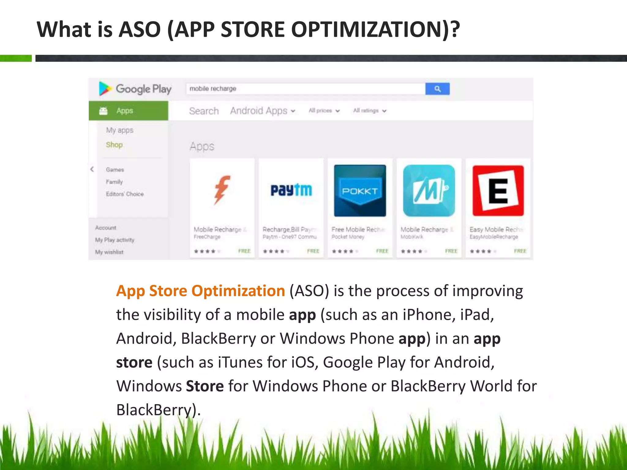 App Store Optimization (ASO) is the process of improving
the visibility of a mobile app (such as an iPhone, iPad,
Android, BlackBerry or Windows Phone app) in an app
store (such as iTunes for iOS, Google Play for Android,
Windows Store for Windows Phone or BlackBerry World for
BlackBerry).
What is ASO (APP STORE OPTIMIZATION)?
 