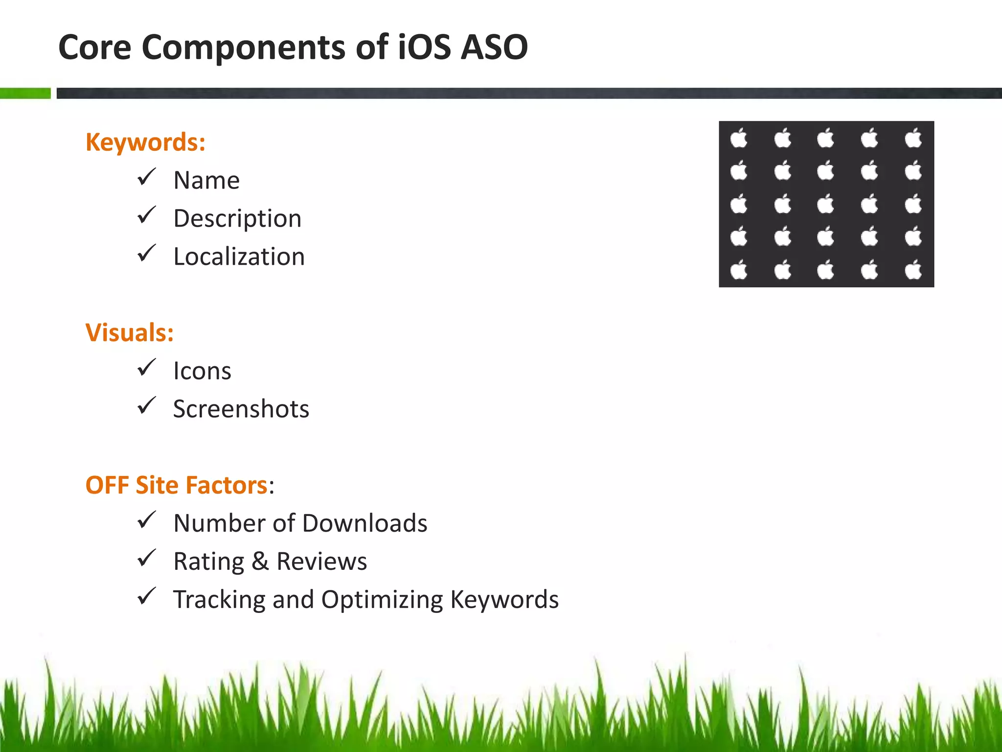 Keywords:
 Name
 Description
 Localization
Visuals:
 Icons
 Screenshots
OFF Site Factors:
 Number of Downloads
 Rating & Reviews
 Tracking and Optimizing Keywords
Core Components of iOS ASO
 