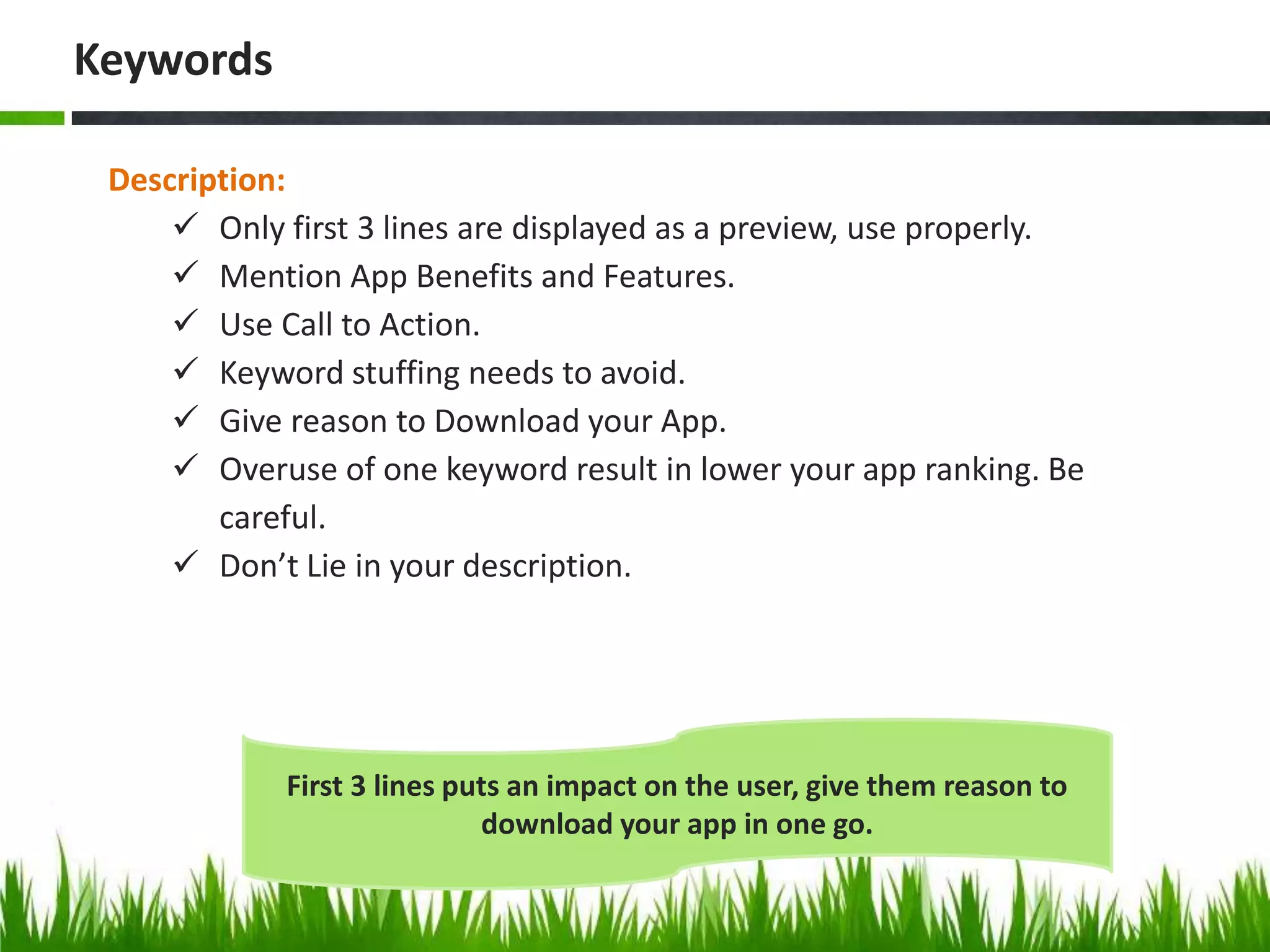 Description:
 Only first 3 lines are displayed as a preview, use properly.
 Mention App Benefits and Features.
 Use Call to Action.
 Keyword stuffing needs to avoid.
 Give reason to Download your App.
 Overuse of one keyword result in lower your app ranking. Be
careful.
 Don’t Lie in your description.
Keywords
First 3 lines puts an impact on the user, give them reason to
download your app in one go.
 
