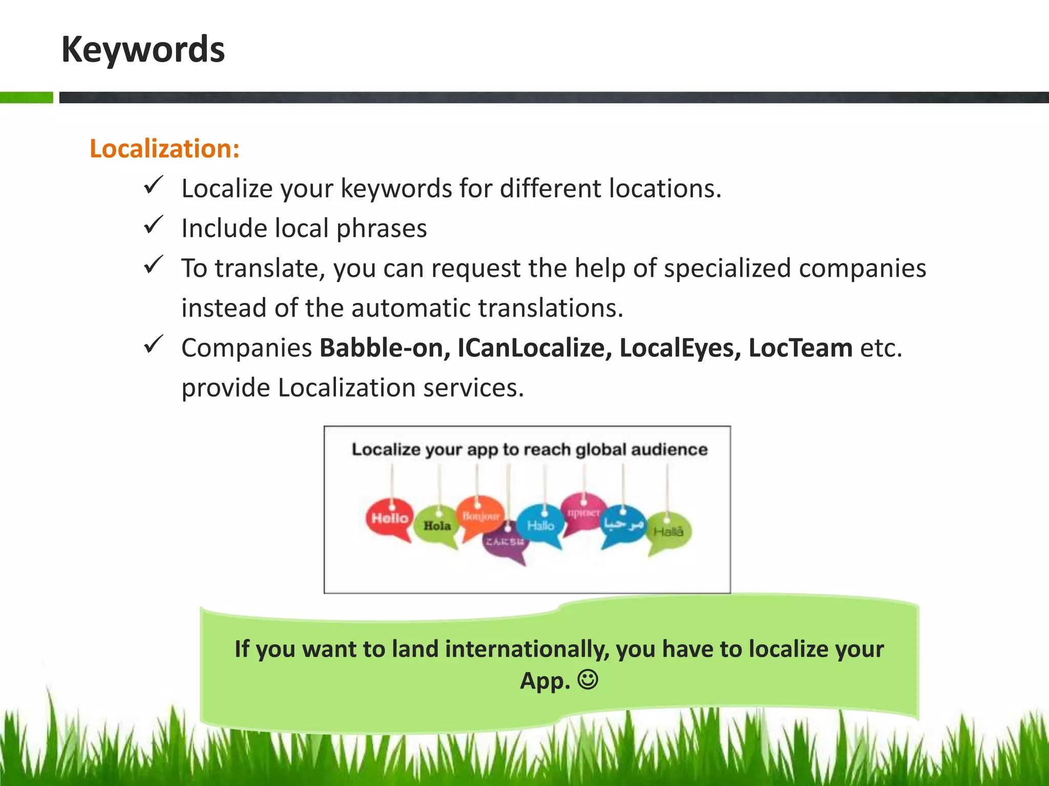 Localization:
 Localize your keywords for different locations.
 Include local phrases
 To translate, you can request the help of specialized companies
instead of the automatic translations.
 Companies Babble-on, ICanLocalize, LocalEyes, LocTeam etc.
provide Localization services.
Keywords
If you want to land internationally, you have to localize your
App. 
 