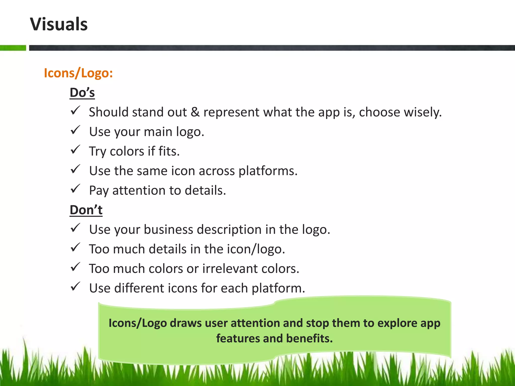 Icons/Logo:
Do’s
 Should stand out & represent what the app is, choose wisely.
 Use your main logo.
 Try colors if fits.
 Use the same icon across platforms.
 Pay attention to details.
Don’t
 Use your business description in the logo.
 Too much details in the icon/logo.
 Too much colors or irrelevant colors.
 Use different icons for each platform.
Visuals
Icons/Logo draws user attention and stop them to explore app
features and benefits.
 