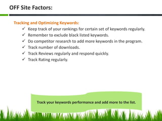 Tracking and Optimizing Keywords:
 Keep track of your rankings for certain set of keywords regularly.
 Remember to exclude black listed keywords.
 Do competitor research to add more keywords in the program.
 Track number of downloads.
 Track Reviews regularly and respond quickly.
 Track Rating regularly.
OFF Site Factors:
Track your keywords performance and add more to the list.
 