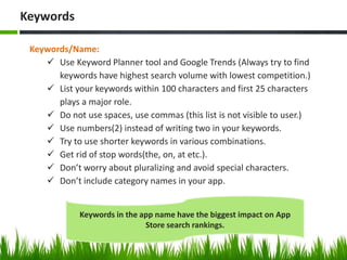 Keywords/Name:
 Use Keyword Planner tool and Google Trends (Always try to find
keywords have highest search volume with lowest competition.)
 List your keywords within 100 characters and first 25 characters
plays a major role.
 Do not use spaces, use commas (this list is not visible to user.)
 Use numbers(2) instead of writing two in your keywords.
 Try to use shorter keywords in various combinations.
 Get rid of stop words(the, on, at etc.).
 Don’t worry about pluralizing and avoid special characters.
 Don’t include category names in your app.
Keywords
Keywords in the app name have the biggest impact on App
Store search rankings.
 