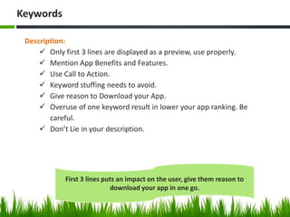 Description:
 Only first 3 lines are displayed as a preview, use properly.
 Mention App Benefits and Features.
 Use Call to Action.
 Keyword stuffing needs to avoid.
 Give reason to Download your App.
 Overuse of one keyword result in lower your app ranking. Be
careful.
 Don’t Lie in your description.
Keywords
First 3 lines puts an impact on the user, give them reason to
download your app in one go.
 