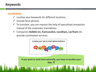 Localization:
 Localize your keywords for different locations.
 Include local phrases
 To translate, you can request the help of specialized companies
instead of the automatic translations.
 Companies Babble-on, ICanLocalize, LocalEyes, LocTeam etc.
provide Localization services.
Keywords
If you want to land internationally, you have to localize your
App. 
 