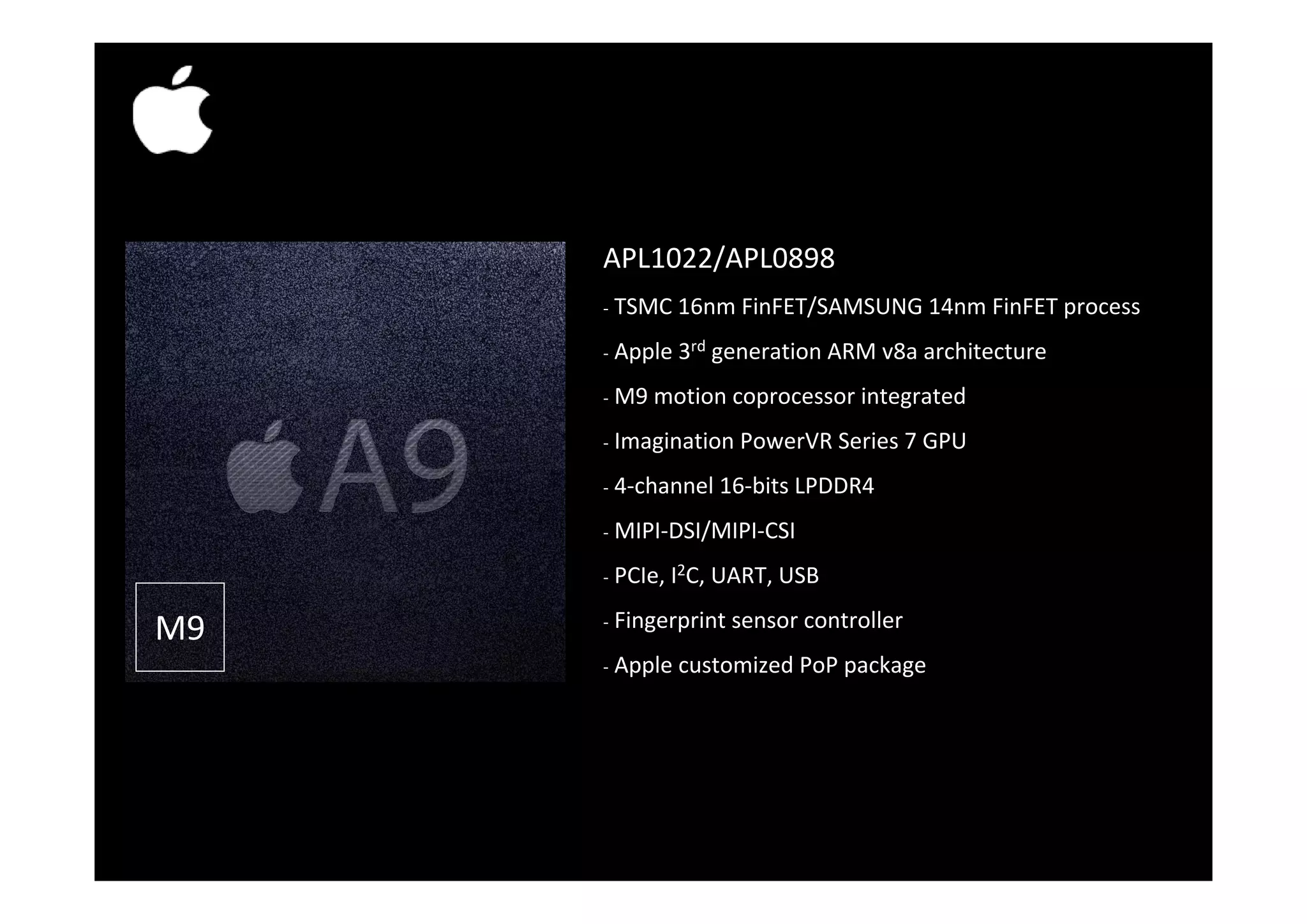 APL1022/APL0898APL1022/APL0898 ‐ TSMC 16nm FinFET/SAMSUNG 14nm FinFET process ‐ Apple 3rd generation ARM v8a architectureApple 3 generation ARM v8a architecture ‐ M9 motion coprocessor integrated ‐ Imagination PowerVR Series 7 GPU ‐ 4‐channel 16‐bits LPDDR4 ‐ MIPI‐DSI/MIPI‐CSI CI I2C UA US M9 ‐ PCIe, I2C, UART, USB ‐ Fingerprint sensor controller ‐ Apple customized PoP packageApple customized PoP package   