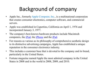 Background of company Apple Inc., formerly Apple Computer, Inc., is a multinational corporation that creates consumer electronics, computer software, and commercial servers.  Apple was established in Cupertino, California on April 1, 1976 and incorporated January 3, 1977.  The company's best-known hardware products include Macintosh computers, the iPod, the iPhone and the iPad. For reasons as various as its philosophy of comprehensive aesthetic design to its distinctive advertising campaigns, Apple has established a unique reputation in the consumer electronics industry.  This includes a customer base that is devoted to the company and its brand, particularly in the United States.  Fortune magazine named Apple the most admired company in the United States in 2008 and in the world in 2008, 2009, and 2010. 