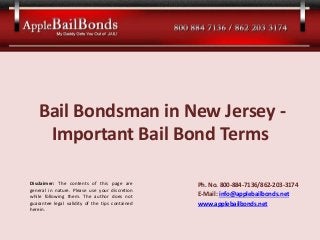 Bail Bondsman in New Jersey - 
Important Bail Bond Terms 
Ph. No. 800-884-7136/862-203-3174 
E-Mail: info@applebailbonds.net 
www.applebailbonds.net 
Disclaimer: The contents of this page are 
general in nature. Please use your discretion 
while following them. The author does not 
guarantee legal validity of the tips contained 
herein. 
 