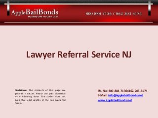 Lawyer Referral Service NJ
Ph. No: 800-884-7136/862-203-3174
E-Mail: info@applebailbonds.net
www.applebailbonds.net
Disclaimer: The contents of this page are
general in nature. Please use your discretion
while following them. The author does not
guarantee legal validity of the tips contained
herein.
 