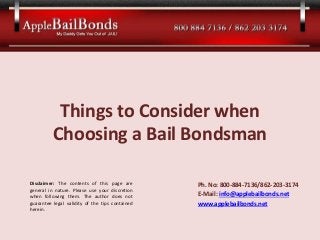 Things to Consider when
Choosing a Bail Bondsman
Ph. No: 800-884-7136/862-203-3174
E-Mail: info@applebailbonds.net
www.applebailbonds.net
Disclaimer: The contents of this page are
general in nature. Please use your discretion
when following them. The author does not
guarantee legal validity of the tips contained
herein.
 