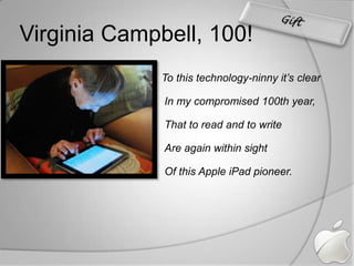 Virginia Campbell, 100!Gift    To this technology-ninny it’s clearIn my compromised 100th year,That to read and to writeAre again within sightOf this Apple iPad pioneer.