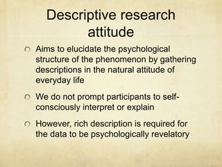 Descriptive research
attitude
Aims to elucidate the psychological
structure of the phenomenon by gathering
descriptions in the natural attitude of
everyday life
We do not prompt participants to self-
consciously interpret or explain
However, rich description is required for
the data to be psychologically revelatory
 