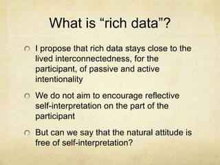 What is “rich data”?
I propose that rich data stays close to the
lived interconnectedness, for the
participant, of passive and active
intentionality
We do not aim to encourage reflective
self-interpretation on the part of the
participant
But can we say that the natural attitude is
free of self-interpretation?
 