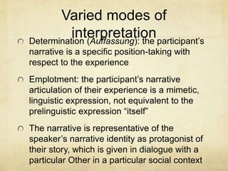Varied modes of
interpretationDetermination (Auffassung): the participant’s
narrative is a specific position-taking with
respect to the experience
Emplotment: the participant’s narrative
articulation of their experience is a mimetic,
linguistic expression, not equivalent to the
prelinguistic expression “itself”
The narrative is representative of the
speaker’s narrative identity as protagonist of
their story, which is given in dialogue with a
particular Other in a particular social context
 