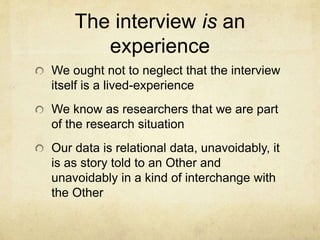 The interview is an
experience
We ought not to neglect that the interview
itself is a lived-experience
We know as researchers that we are part
of the research situation
Our data is relational data, unavoidably, it
is as story told to an Other and
unavoidably in a kind of interchange with
the Other
 