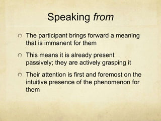 Speaking from
The participant brings forward a meaning
that is immanent for them
This means it is already present
passively; they are actively grasping it
Their attention is first and foremost on the
intuitive presence of the phenomenon for
them
 