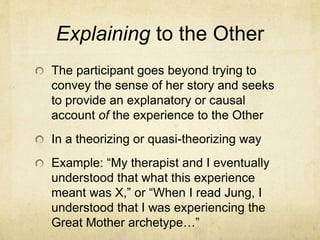 Explaining to the Other
The participant goes beyond trying to
convey the sense of her story and seeks
to provide an explanatory or causal
account of the experience to the Other
In a theorizing or quasi-theorizing way
Example: “My therapist and I eventually
understood that what this experience
meant was X,” or “When I read Jung, I
understood that I was experiencing the
Great Mother archetype…”
 