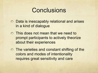 Conclusions
Data is inescapably relational and arises
in a kind of dialogue
This does not mean that we need to
prompt participants to actively theorize
about their experiences
The varieties and constant shifting of the
colors and modes of intentionality
requires great sensitivity and care
 