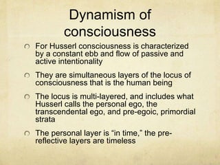 Dynamism of
consciousness
For Husserl consciousness is characterized
by a constant ebb and flow of passive and
active intentionality
They are simultaneous layers of the locus of
consciousness that is the human being
The locus is multi-layered, and includes what
Husserl calls the personal ego, the
transcendental ego, and pre-egoic, primordial
strata
The personal layer is “in time,” the pre-
reflective layers are timeless
 